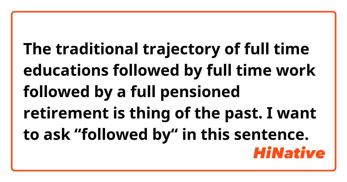 The traditional trajectory of full time educations followed by full time work followed by a full pensioned retirement is thing of the past.


I want to ask “followed by“ in this sentence.