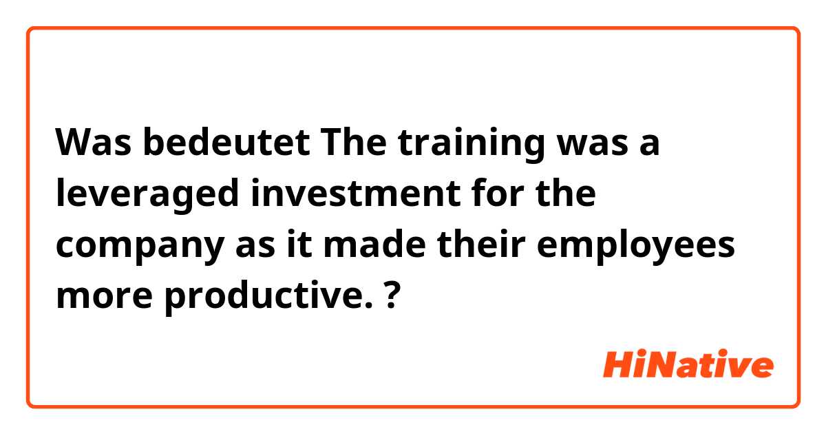 Was bedeutet The training was a leveraged investment for the company as it made their employees more productive.?