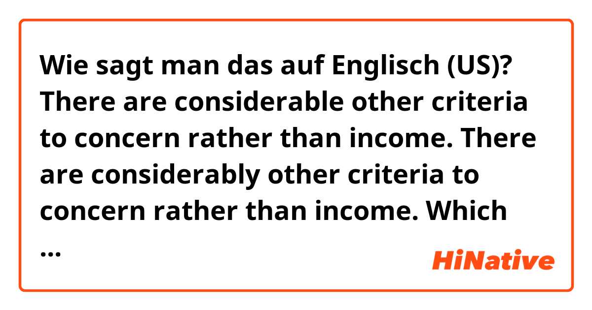 Wie sagt man das auf Englisch (US)? There are considerable other criteria to concern rather than income.
There are considerably other criteria to concern rather than income.

Which one is correct, and why? I think it should be "considerable", because "criteria" is noun, so adjective.