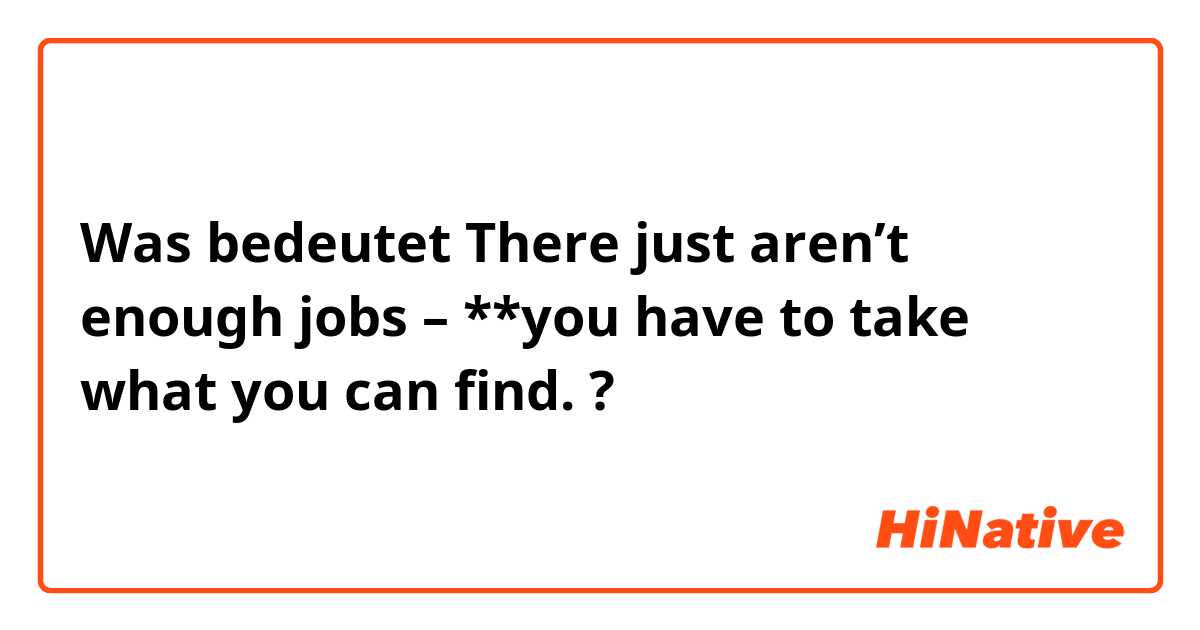 Was bedeutet There just aren’t enough jobs – **you have to take what you can find.

?