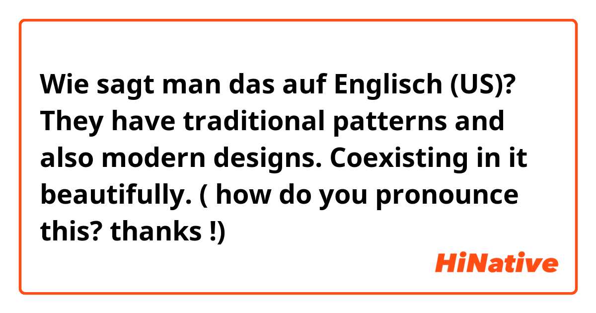 Wie sagt man das auf Englisch (US)? They have traditional patterns and also modern designs.  Coexisting in it beautifully.  ( how do you pronounce this? thanks !) 