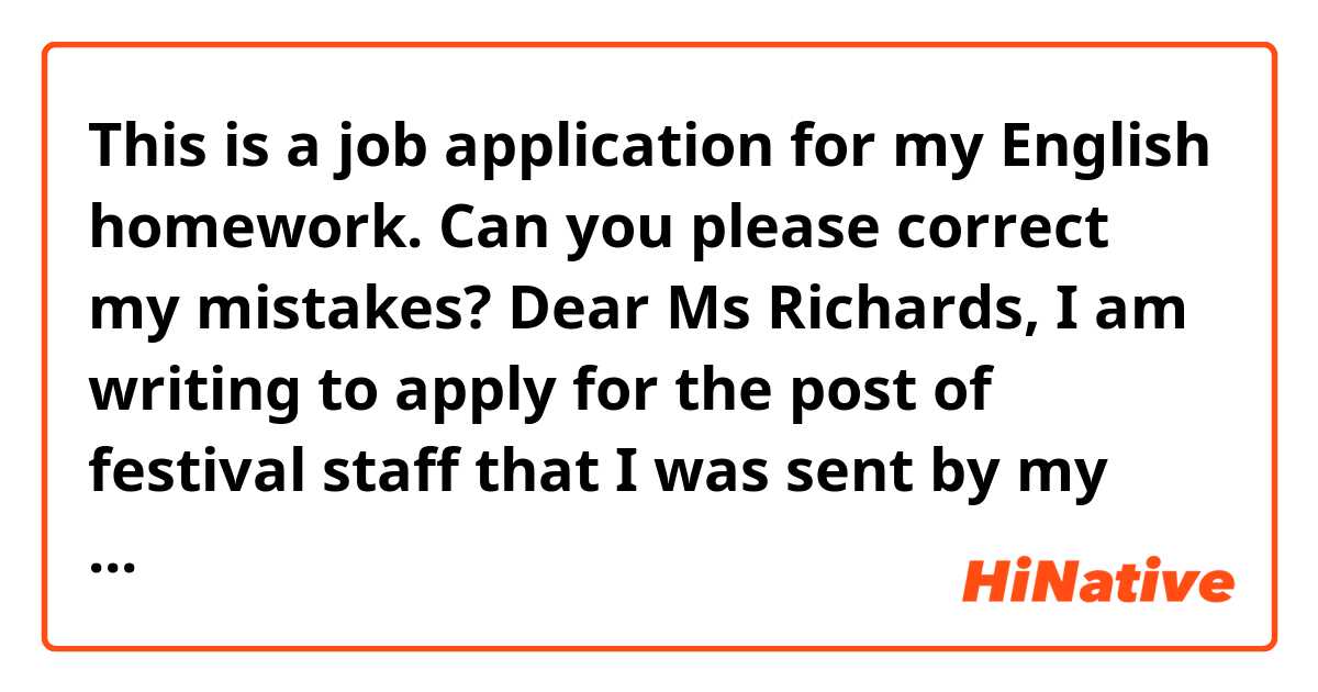 This is a job application for my English homework. Can you please correct my mistakes?

Dear Ms Richards,
I am writing to apply for the post of festival staff that I was sent by my assistant.
I have completed a degree in Event Management at the Aconcagua University in Mendoza. I have an upper-intermediate level of English, Italian and French (B2 on the CEFR). Consequently, I will be able to communicate with most foreign members of the public in order to help them enjoy the shows.
As you will see from my CV, I have some relevant experience because I’ve worked in the organization of numerous famous events such as Lollapalooza and Tomorrowland. My tasks have included ensuring safety and preventing unauthorized access to the site by members of the public.
I am very passionate about music and festivals and would welcome the chance to be part of such a top-notch company. I believe I would be suitable for the job due to my remarkable experience. I consider that I will be able to manage the situation and work...