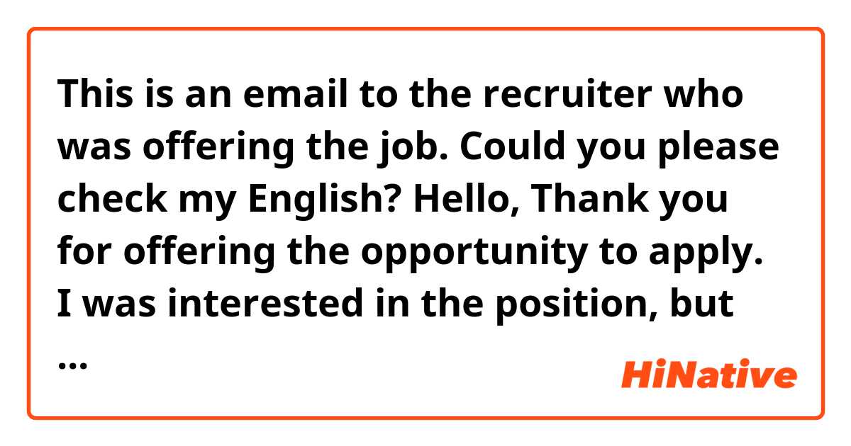 This is an email to the recruiter who was offering the job.  Could you please check my English?

Hello,

Thank you for offering the opportunity to apply.   
I was interested in the position, but I’ve just got another job offer starting from March and I decided to take it.

Thank you very much for your time and consideration.

Best regards,