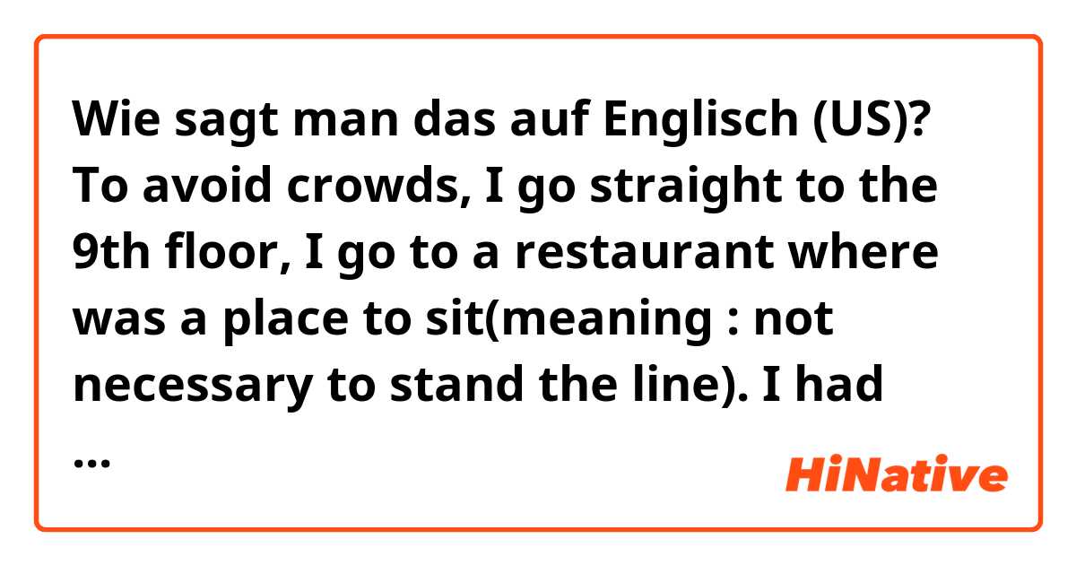 Wie sagt man das auf Englisch (US)? To avoid crowds, I go straight to the 9th floor, I go to a restaurant where was a place to sit(meaning : not necessary to stand the line). I had some  foods and a cup of espresso with cream. It’s been a while since I drank espresso, So I enjoyed even more