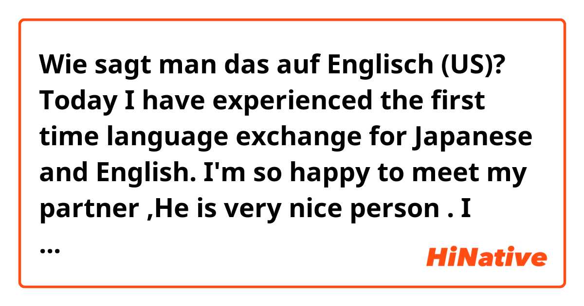 Wie sagt man das auf Englisch (US)? Today I have experienced the first time language exchange for Japanese and English. I'm so happy to meet my partner ,He is very nice person . I didn't expect his Japanese is so good. I need more practice studying English.