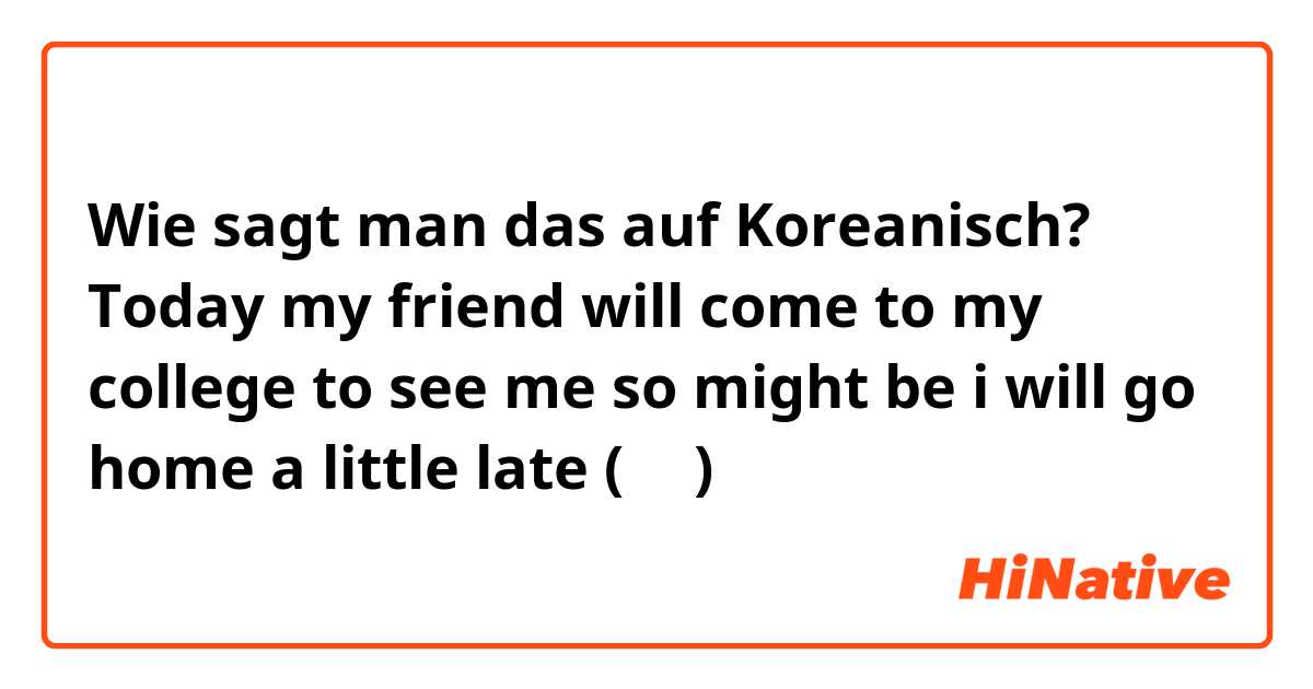 Wie sagt man das auf Koreanisch? Today my friend will come to my college to see me  so might be i will go home a little late (반말) 