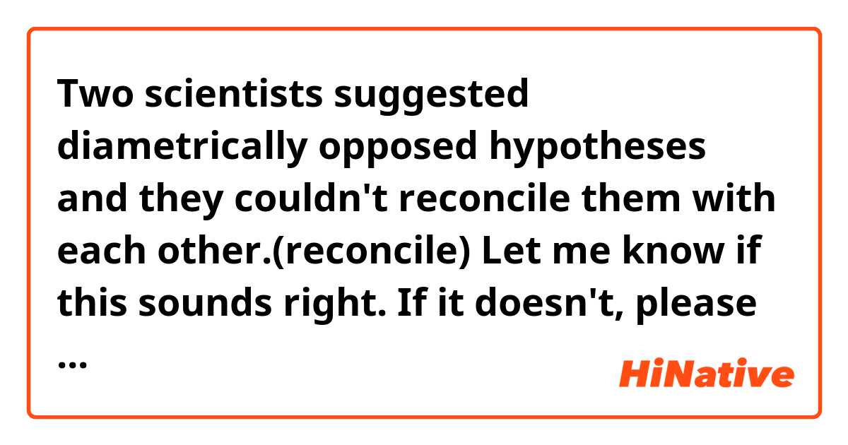 Two scientists suggested diametrically opposed hypotheses and they couldn't reconcile them with each other.(reconcile)

Let me know if this sounds right. If it doesn't, please correct it so it becomes more natural or suggest any example sentence with the word in
parentheses.