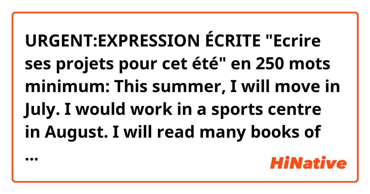 URGENT:EXPRESSION ÉCRITE "Ecrire ses projets pour cet été" en 250 mots minimum:
This summer, I will move in July. I would work in a sports centre in August. I will read many books of my favourite authors and I would do a lot of sports. I will continue improving my learning of English and I will pass a lot of time with my grandparents, my father and my small sister. I often will visit the library to borrow detective stories and love stories. I will leave to the sea one week with my forty-year-old mother.