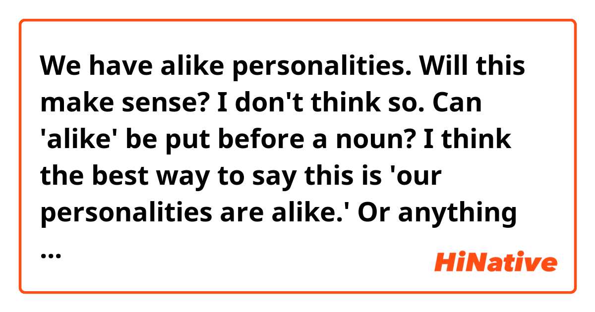 We have alike personalities.

Will this make sense? I don't think so. Can 'alike' be put before a noun?

I think the best way to say this is 'our personalities are alike.' Or anything better? Please tell me!