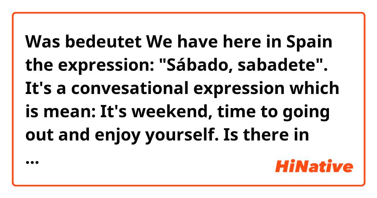 Was bedeutet We have here in Spain the expression: "Sábado, sabadete". It's a convesational expression which is mean: It's weekend, time to going out and enjoy yourself. Is there in English any similar expression?  ?