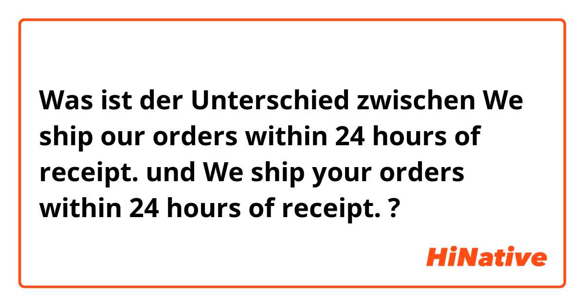 Was ist der Unterschied zwischen We ship our orders within 24 hours of receipt. und We ship your orders within 24 hours of receipt. ?
