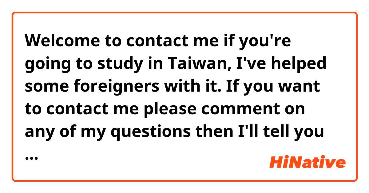 Welcome to contact me if you're going to study in Taiwan, I've helped some foreigners with it. 

If you want to contact me please comment on any of my questions then I'll tell you my SNS.

