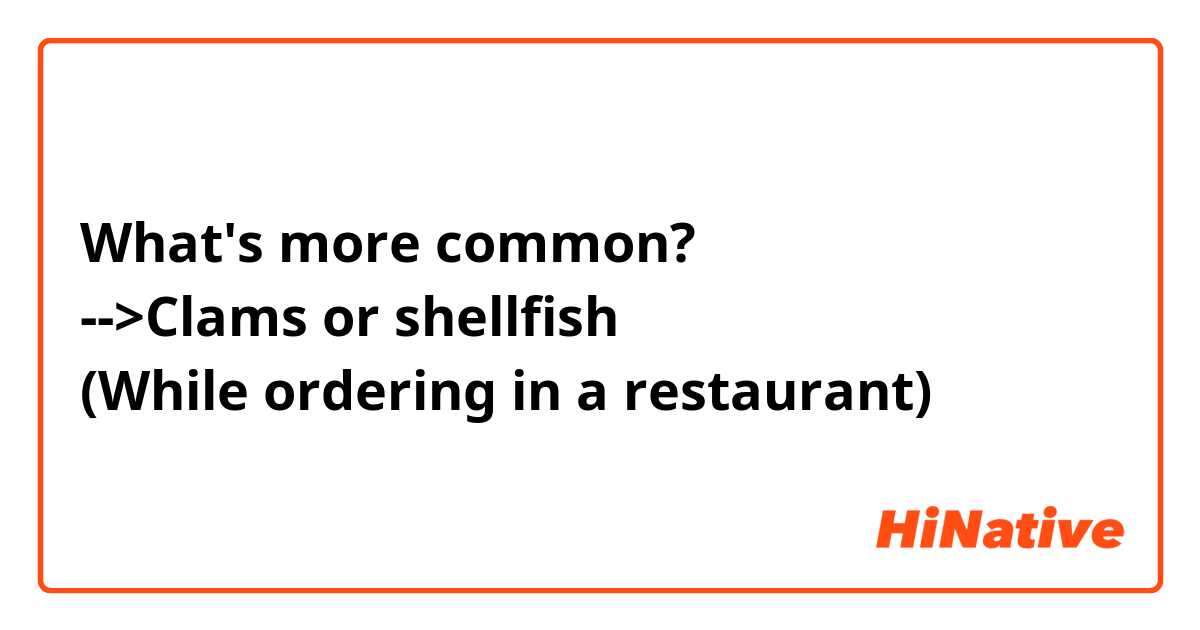 What's more common? 
-->Clams or shellfish
(While ordering in a restaurant) 