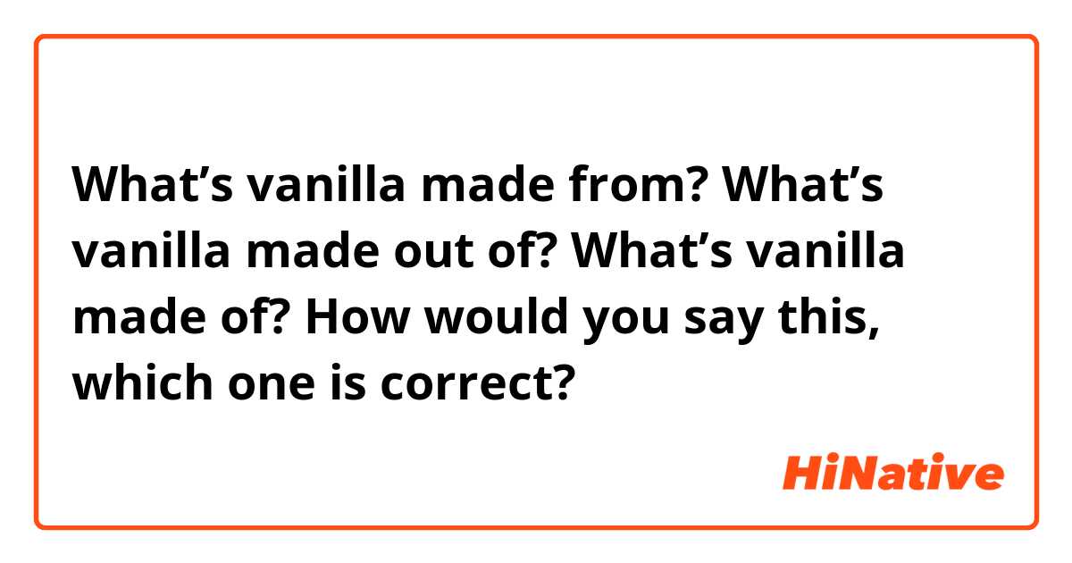 What’s vanilla made from? 
What’s vanilla made out of?
What’s vanilla made of? 
How would you say this, which one is correct?