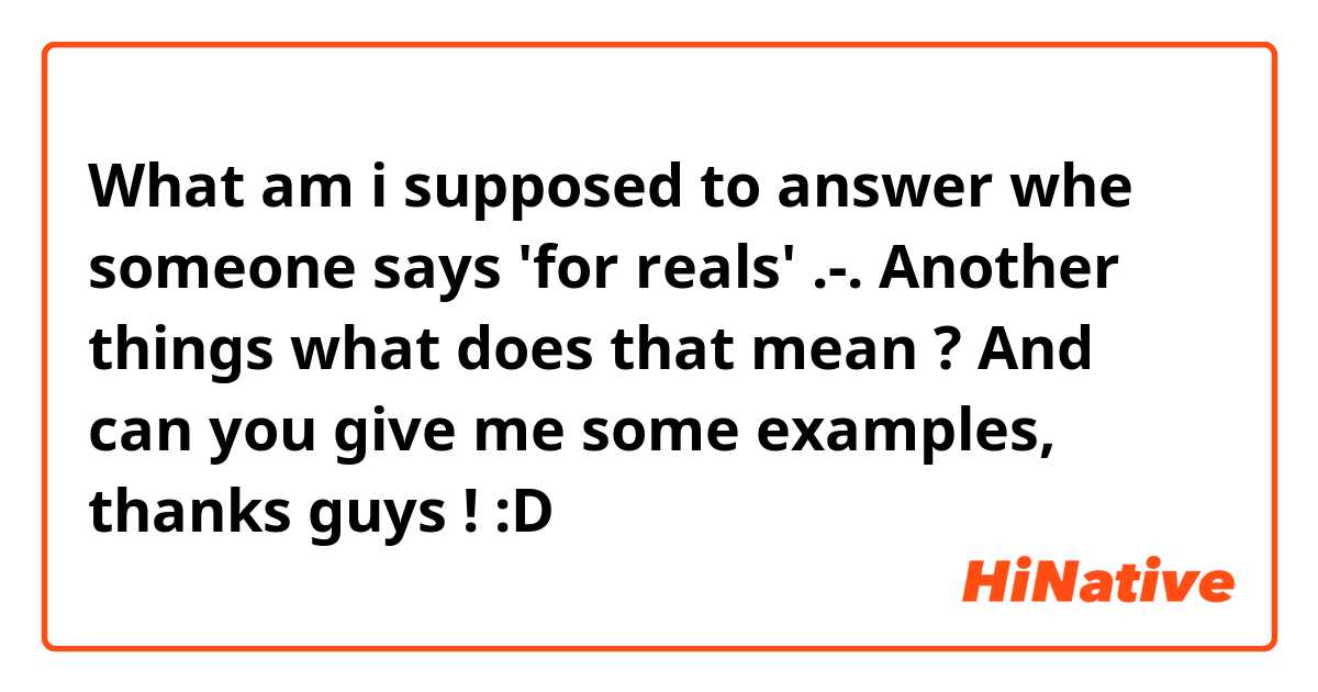 What am i supposed to answer whe someone says 'for reals' .-. Another things what does that mean ? And can you give me some examples, thanks guys ! :D
