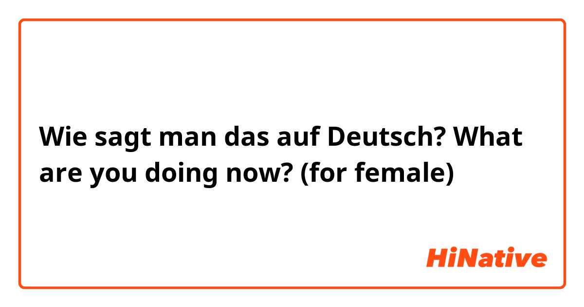 Wie sagt man das auf Deutsch? What are you doing now? (for female)