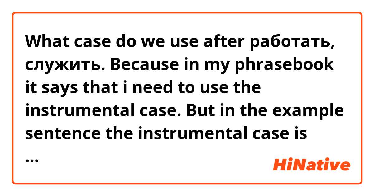 What case do we use after работать, служить. Because in my phrasebook it says that i need to use the instrumental case. But in the example sentence the instrumental case is shown as comparing and more as "as".
The example sentence is "Он работал инженером" - "He has worked as an engineer". Can you give me examples where we can use other cases as well after these two words? Because i got kind of upset. 