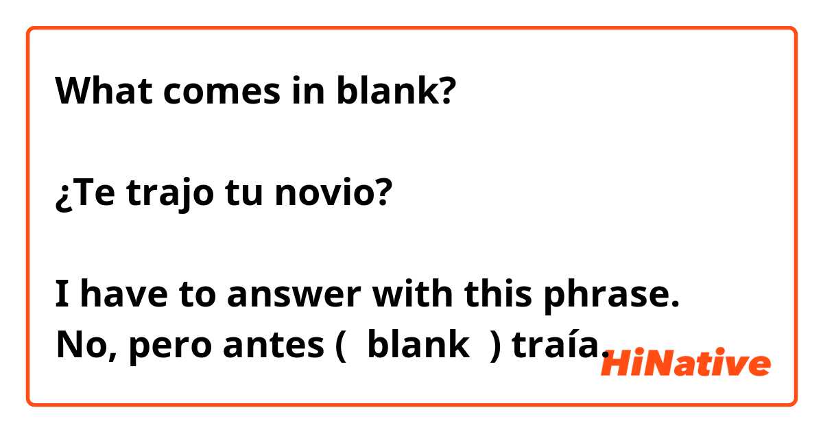 What comes in blank? 

¿Te trajo tu novio?

I have to answer with this phrase.
No, pero antes (  blank  ) traía.