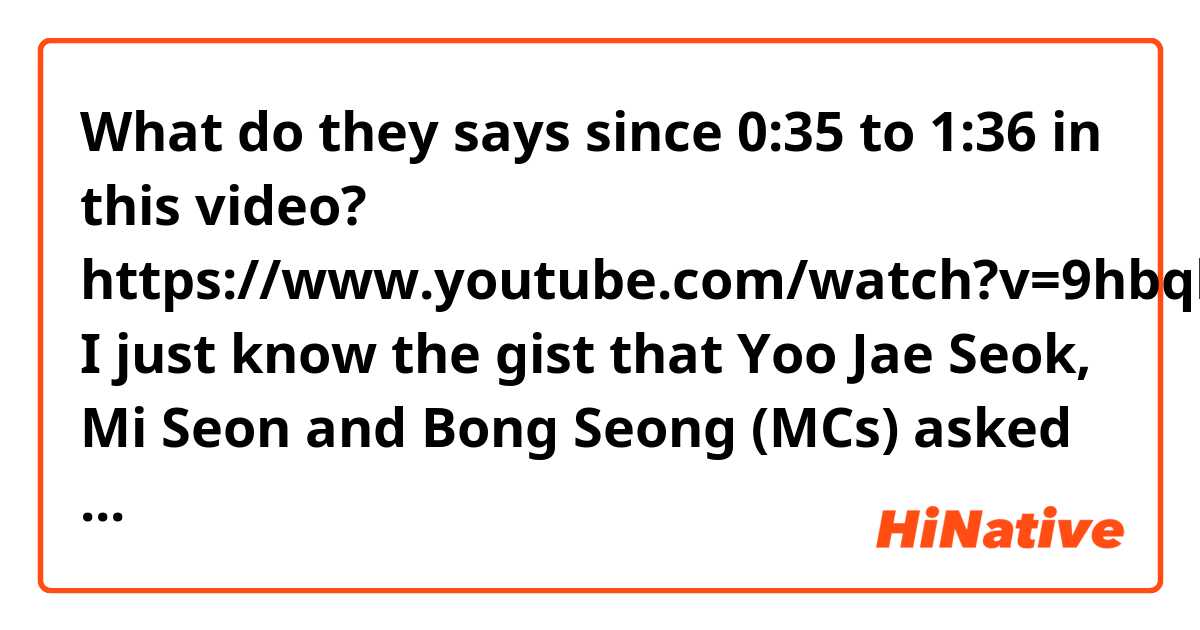 What do they says since 0:35 to 1:36 in this video?

https://www.youtube.com/watch?v=9hbqliy8K3Y

I just know the gist that Yoo Jae Seok, Mi Seon and Bong Seong (MCs) asked actress Chae Jung An how long she has not appeared on variety tv show and why? Other parts i can't hear clear.