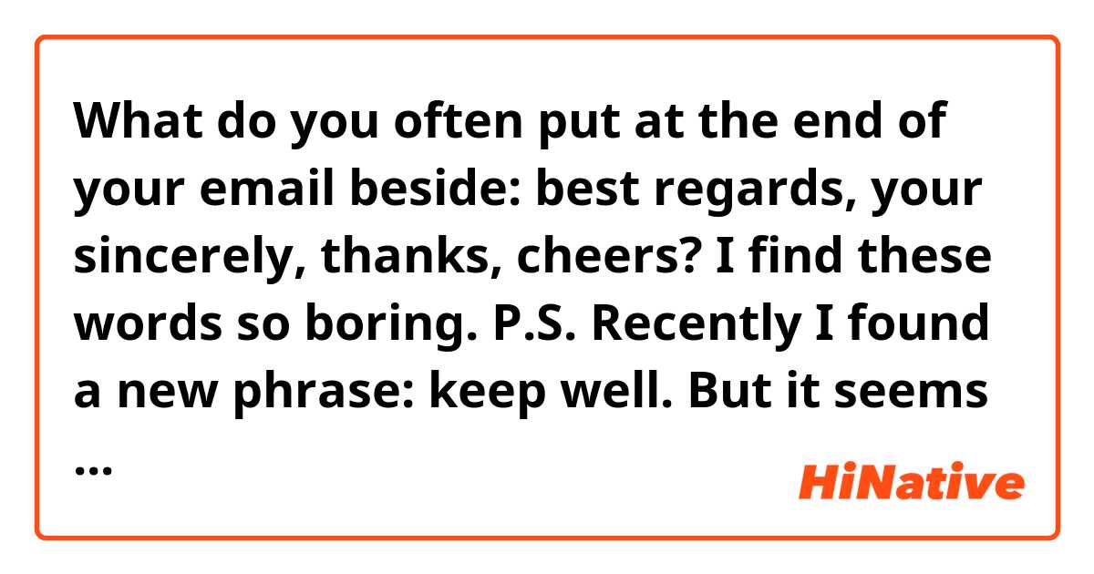 What do you often put at the end of your email beside: best regards, your sincerely, thanks, cheers?
I find these words so boring. 
P.S. Recently I found a new phrase: keep well. But it seems not to be professional enough. 
Thank you.