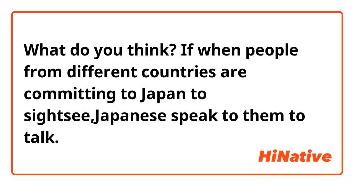 What do you think? If when people from different countries are committing to Japan to sightsee,Japanese speak to them to talk. 