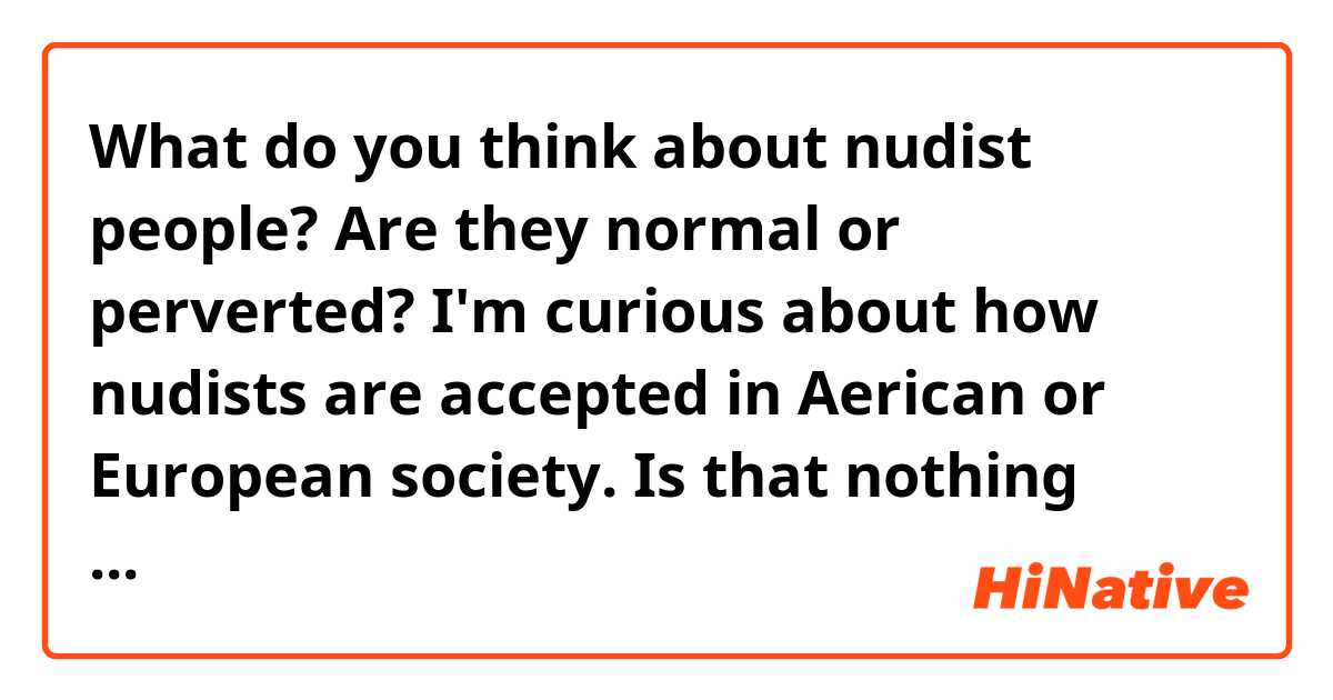 What do you think about nudist people?
Are they normal or perverted?
I'm curious about how nudists are accepted in Aerican or European society.
Is that nothing special or kind of crazy?