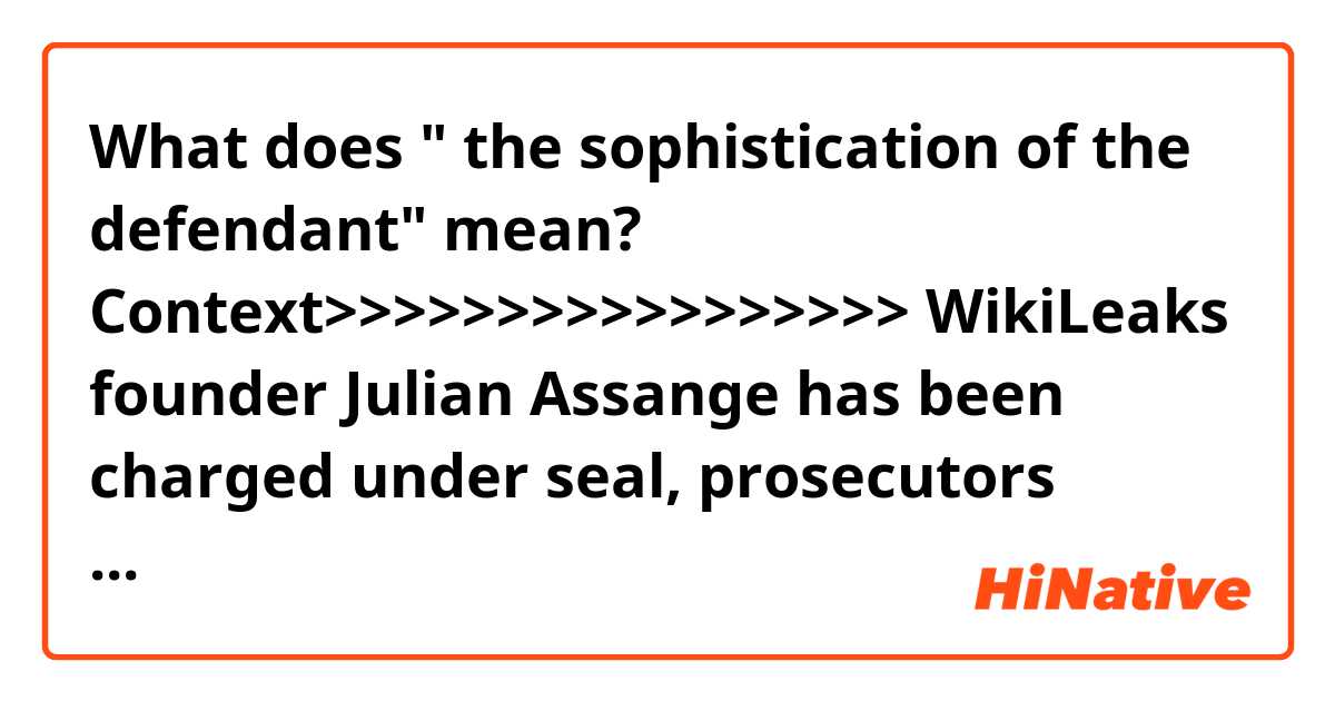 What does " the sophistication of the defendant" mean?

Context>>>>>>>>>>>>>>>>>
WikiLeaks founder Julian Assange has been charged under seal, prosecutors inadvertently revealed in a recently unsealed court filing — a development that could significantly advance the probe into Russian interference in the 2016 election and have major implications for those who publish government secrets.

The disclosure came in a filing in a case unrelated to Assange. Assistant U.S. Attorney Kellen S. Dwyer, urging a judge to keep the matter sealed, wrote that “due to the sophistication of the defendant and the publicity surrounding the case, no other procedure is likely to keep confidential the fact that Assange has been charged.” Later, Dwyer wrote the charges would “need to remain sealed until Assange is arrested.”

Dwyer is also assigned to the WikiLeaks case. People familiar with the matter said what Dwyer was disclosing was true, but unintentional.