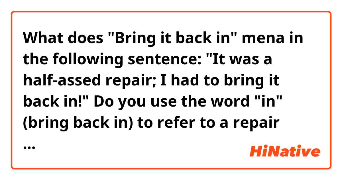 What does "Bring it back in" mena in the following sentence:

"It was a half-assed repair; I had to bring it back in!"

Do you use the word "in" (bring back in) to refer to a repair shop?
For example:
I'm gonna take the car in for a tune up.
