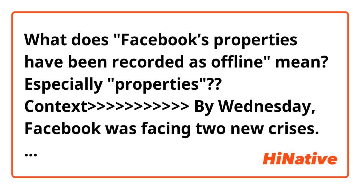 What does "Facebook’s properties have been recorded as offline" mean?
Especially "properties"??

Context>>>>>>>>>>>
By Wednesday, Facebook was facing two new crises. Beginning about 11:15 a.m. New York time, Facebook’s apps and sites from the news feed to Instagram and WhatsApp started going down around the world. The problems people experienced varied, from slow load times for pages to seeing no content at all or trouble sending messages. The outage continued into Thursday afternoon, the longest time Facebook’s properties have been recorded as offline since 2012. Facebook said the problem was a result of a shift in the setup of its computer servers. “We are very sorry for the inconvenience and we appreciate everyone’s patience,” the company said.