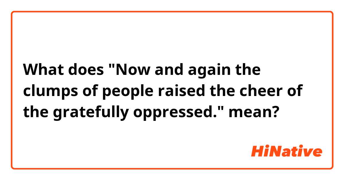 What does "Now and again the clumps of people raised the cheer of the gratefully oppressed." mean?