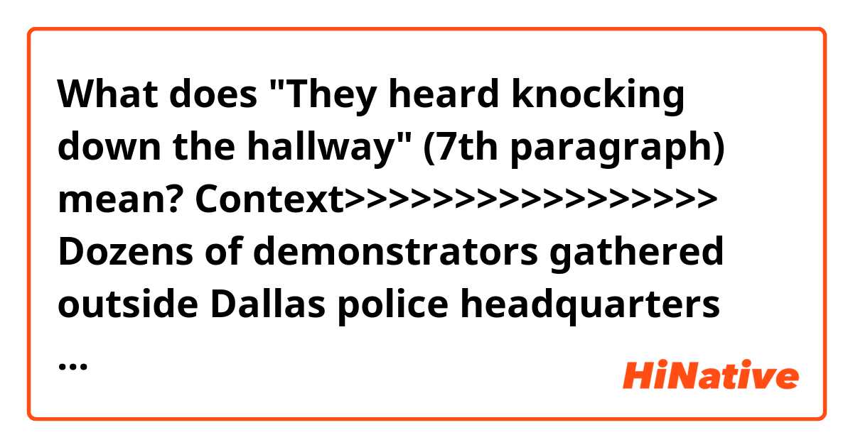 What does "They heard knocking down the hallway" (7th paragraph) mean?

Context>>>>>>>>>>>>>>>>>
Dozens of demonstrators gathered outside Dallas police headquarters Monday evening to demand justice for Botham Jean, the 26-year-old who was shot inside his own apartment last Thursday by off-duty police officer Amber Guyger. Guyger has been charged with manslaughter, but demonstrators say that's not enough. 
Her case now heads to a grand jury where her charges could be bumped up to murder, reports CBS News' Omar Villafranca. 

According to an arrest warrant, Guyger told investigators that she went to what she thought was her third floor apartment.

Instead, she went to Jean's fourth floor apartment directly above hers. Guyger says her door was "ajar" and saw a "large silhouette" inside.

After giving"verbal commands that were ignored," she fired her handgun twice, striking Jean once in the torso. It wasn't until Guyger "turned on the…lights" and "called 911" that she realized she was "at the wrong apartment."

"We will make certain that justice is done in this case," said Dallas County District Attorney Faith Johnson.

Attorneys for Jean's family say two witnesses told them details that contradict Guyger's account.

"They heard knocking down the hallway followed by a woman's voice that they believe to be officer Guyger saying, 'Let me in. Let me in,'" attorney Lee Merritt said.

The family's attorneys say one of the witnesses then heard gunshots followed by a man's voice.

"What we believe to be the last words of Botham Jean which was 'Oh my god, why did you do that?'" Merritt said.

Allison Jean wants to know what happened to her son.

"I'm not satisfied that we have all the answers," Allison said."There is really no reason why a mother should have to wait until the conclusion of an investigation to know what happened to her child," said Daryl Washington, another one of the family's attorneys.

The Texas Rangers, who are leading an independent investigation, have been tightlipped about the case. Jean's family's attorneys say he was unarmed. They are expecting a large crowd for his funeral that's scheduled for Thursday at a church in Richardson, Texas.
