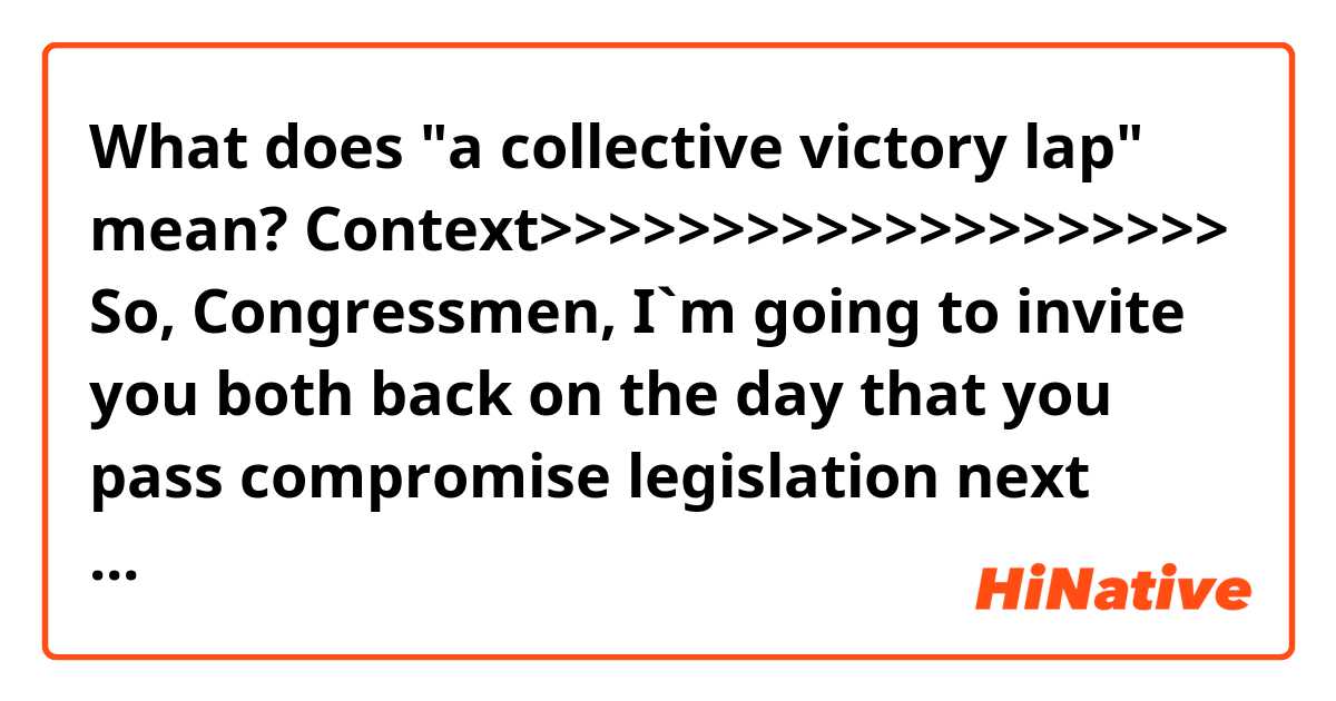 What does "a collective victory lap" mean? 

Context>>>>>>>>>>>>>>>>>>>>
So, Congressmen, I`m going to invite 
you both back on the day that you pass compromise legislation next week to 
end the practice. I`m really serious about that. I would love for you to 
take a collective victory lap here.
