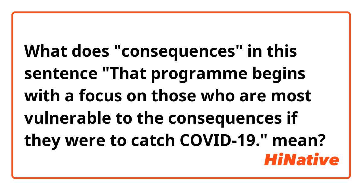 What does "consequences" in this sentence "That programme begins with a focus on those who are most vulnerable to the consequences if they were to catch COVID-19." mean?