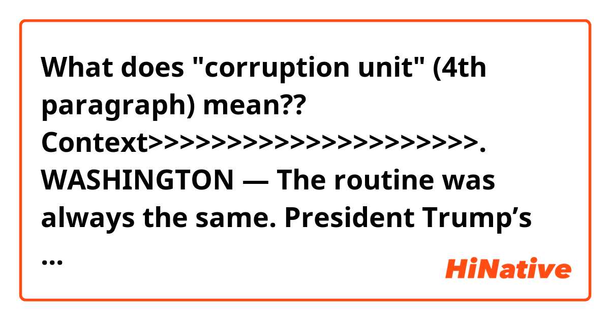 What does "corruption unit" (4th paragraph) mean??

Context>>>>>>>>>>>>>>>>>>>>>.
WASHINGTON — The routine was always the same. President Trump’s lawyers would drive to heavily secured offices near the National Mall, surrender their cellphones, head into a windowless conference room and resume tense negotiations over whether the special counsel, Robert S. Mueller III, would interview Mr. Trump.

But Mr. Mueller was not always there. Instead, the lawyers tangled with a team of prosecutors, including a little known but formidable adversary: Andrew D. Goldstein, 44, a former Time magazine reporter who is now a lead prosecutor for Mr. Mueller in the investigation into whether the president obstructed justice.

Mr. Mueller is often portrayed as the omnipotent fact-gatherer, but it is Mr. Goldstein who has a much more involved, day-to-day role in one of the central lines of investigation.

Mr. Goldstein, the lone prosecutor in Mr. Mueller’s office who came directly from a corruption unit at the Justice Department, has conducted every major interview of the president’s advisers. He questioned Donald F. McGahn II, Mr. Trump’s former White House counsel, and Michael D. Cohen, Mr. Trump’s former fixer and lawyer, for dozens of hours. He signed Mr. Cohen’s plea agreement. He conducted grand jury questioning of associates of Roger J. Stone Jr., the former adviser to Mr. Trump who was indicted last month.