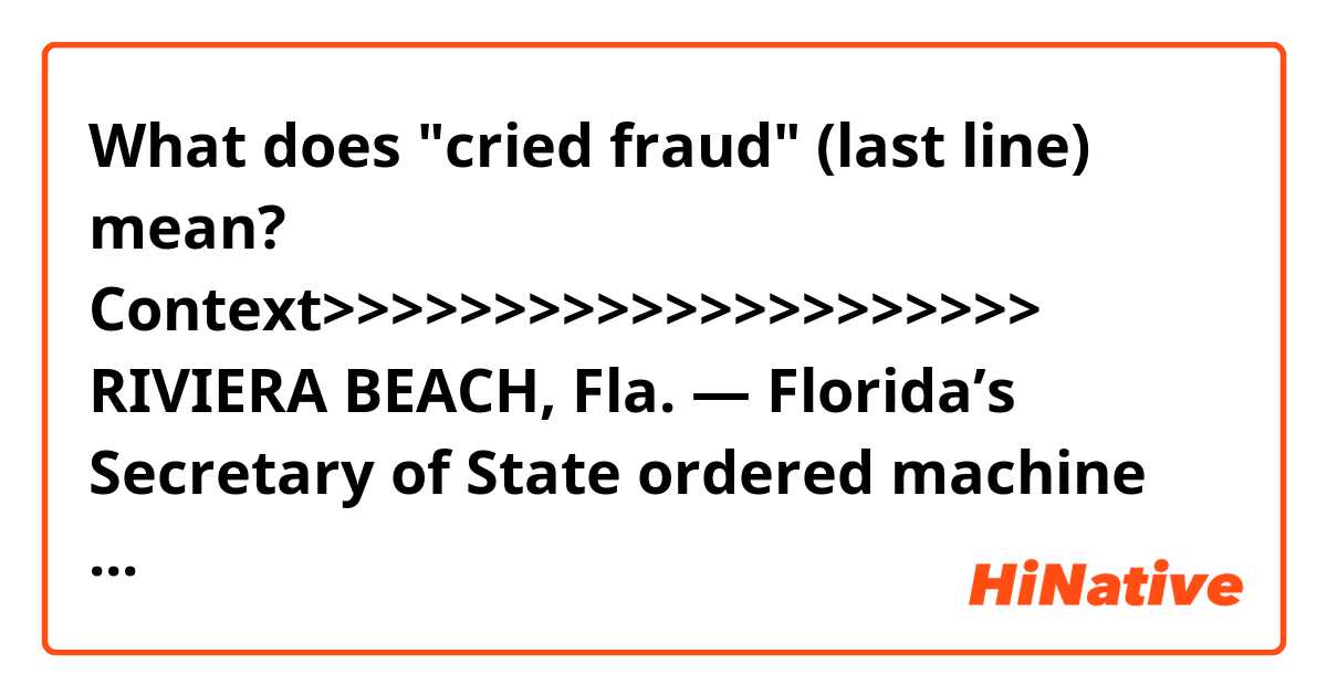 What does "cried fraud" (last line) mean? 


Context>>>>>>>>>>>>>>>>>>>>>
RIVIERA BEACH, Fla. — Florida’s Secretary of State ordered machine recounts in three statewide races Saturday, as tallies submitted by the state’s 67 counties showed the contests for Senate, governor and agriculture commissioner were too close to call.

Recounts were also ordered in a state Senate race and two contests for the state House.

“Florida has never had a full statewide recount. It’s about to have three,” Andrew Weinstein, the national co-chair for the Democratic Lawyers Council, said on Twitter. “Buckle up.”

Some candidates who saw comfortable margins diminish since Tuesday, as heavily Democratic southern counties continued to process mailed and problem ballots, cried fraud and filed lawsuits.