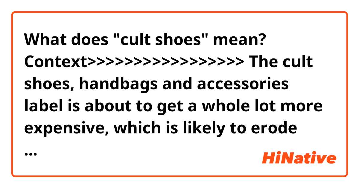What does "cult shoes" mean?

Context>>>>>>>>>>>>>>>>>
The cult shoes, handbags and accessories label is about to get a whole lot more expensive, which is likely to erode profits, thanks to President Trump's tariffs. Steve Madden is planning to raise prices in the U.S. and may even move production from China to Cambodia to save money.