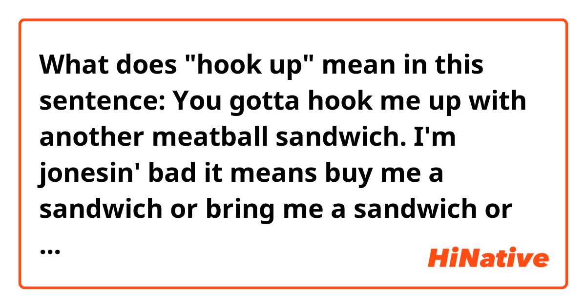 What does "hook up" mean in this sentence:

You gotta hook me up with another meatball sandwich. I'm jonesin' bad

it means buy me a sandwich or bring me a sandwich or make a sandwich?