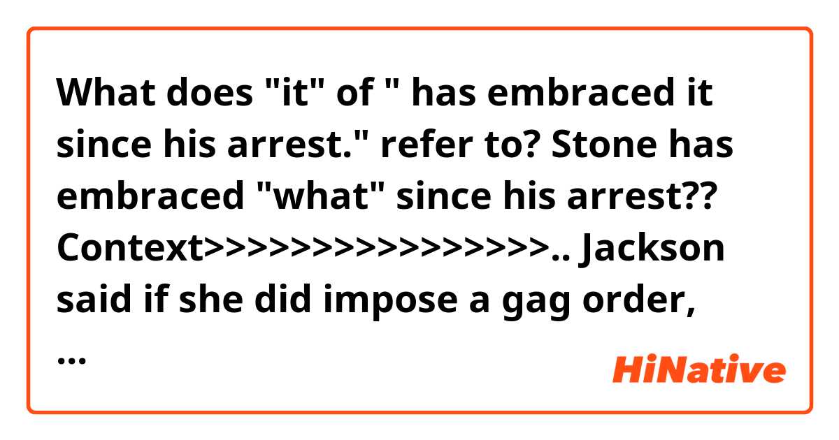 What does "it" of " has embraced it since his arrest." refer to?
Stone has embraced "what" since his arrest??

Context>>>>>>>>>>>>>>>>..
Jackson said if she did impose a gag order, Stone would still be able to talk to the media about issues unrelated to Muller's criminal case against him. The judge gave both sides until Feb. 8 to file briefs on whether they would oppose such an order.

Stone can "discuss foreign relations, immigration or Tom Brady as much as he wants to," the judge said, referring to the star New England Patriots quarterback.

Jackson previously imposed a similar gag order on Trump's former campaign chairman Paul Manafort, who was convicted by a Virginia jury last year of financial wrongdoing charges brought by Mueller and pleaded guilty to other charges in Washington.

Arrested in Florida on Jan. 25, Stone pleaded not guilty on Tuesday in Washington.
Criminal defendants typically shun the media spotlight. But Stone, a 66-year-old self-proclaimed "dirty trickster" and Republican political operative since the days of the Watergate scandal that forced his former boss President Richard Nixon to resign in 1974, has embraced it since his arrest.