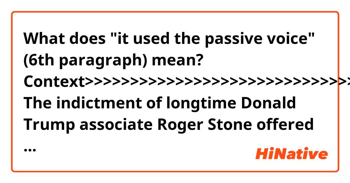 What does "it used the passive voice" (6th paragraph) mean? 

Context>>>>>>>>>>>>>>>>>>>>>>>>>>>>>>>>>>>
The indictment of longtime Donald Trump associate Roger Stone offered the clearest evidence to date of the Trump campaign’s alleged attempts to cooperate with WikiLeaks during the 2016 election.

Special counsel Robert Mueller embedded the tantalizing morsel near the start of the 24-page indictment. He recounts how the Trump campaign swung into action after WikiLeaks — the activist organization suspected of cozying up to Kremlin-backed hackers — started releasing stolen Democratic emails in late July 2016, just days before Hillary Clinton accept her party’s nomination.

In one paragraph, Mueller alleges that an unnamed individual gave instructions to a senior unnamed Trump campaign official to get in touch with Stone “about any additional releases and what other damaging information” WikiLeaks was holding about Clinton’s campaign.
After getting those orders, Stone allegedly told the Trump campaign “about potential future releases of damaging material” that WikiLeaks was holding.

Democratic lawmakers and legal experts tracking the Russia probe singled out those details — which suggest the Trump campaign willingly engaged with a foreign entity seeking to meddle in the presidential election — as the most alluring revelation yet in the Mueller investigation.

The revelation, if true, also suggests that Mueller is potentially sitting on more evidence that could firm up a case of collusion against at least some individuals in Trump’s orbit, or even the president himself.

“This indictment is significant because it alleges coordination between the Trump campaign and WikiLeaks,” said Barbara McQuade, a former federal prosecutor who called the language in the paragraph “particularly alarming” because it used the passive voice when describing the campaign officials.

“This language is very different from other language we have seen Mueller use,” she said in an interview . “He usually is careful to use some identifying language so that the person can be referenced easily. One reasonable inference is that the person who directed the senior campaign official is someone who cannot be indicted: the president himself.”

The White House so far has distanced itself from Stone, who was formally charged by a Washington D.C. grand jury on Thursday with lying to Congress and obstructing lawmakers’ investigation into Russian interference in the 2016 election.