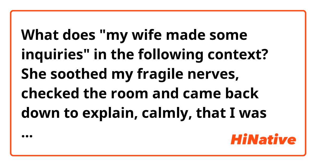 What does "my wife made some inquiries" in the following context?

She soothed my fragile nerves, checked the room and came back down to explain, calmly, that I was out of my mind. Ghosts are not real.
She was right. It was probably a slippery knob. A blown fuse. A coincidence. I was a fool to doubt her.
The next day, my wife made some inquiries. I came home to her waving a burning bouquet of sage, smudging the house to ward off evil spirits.
