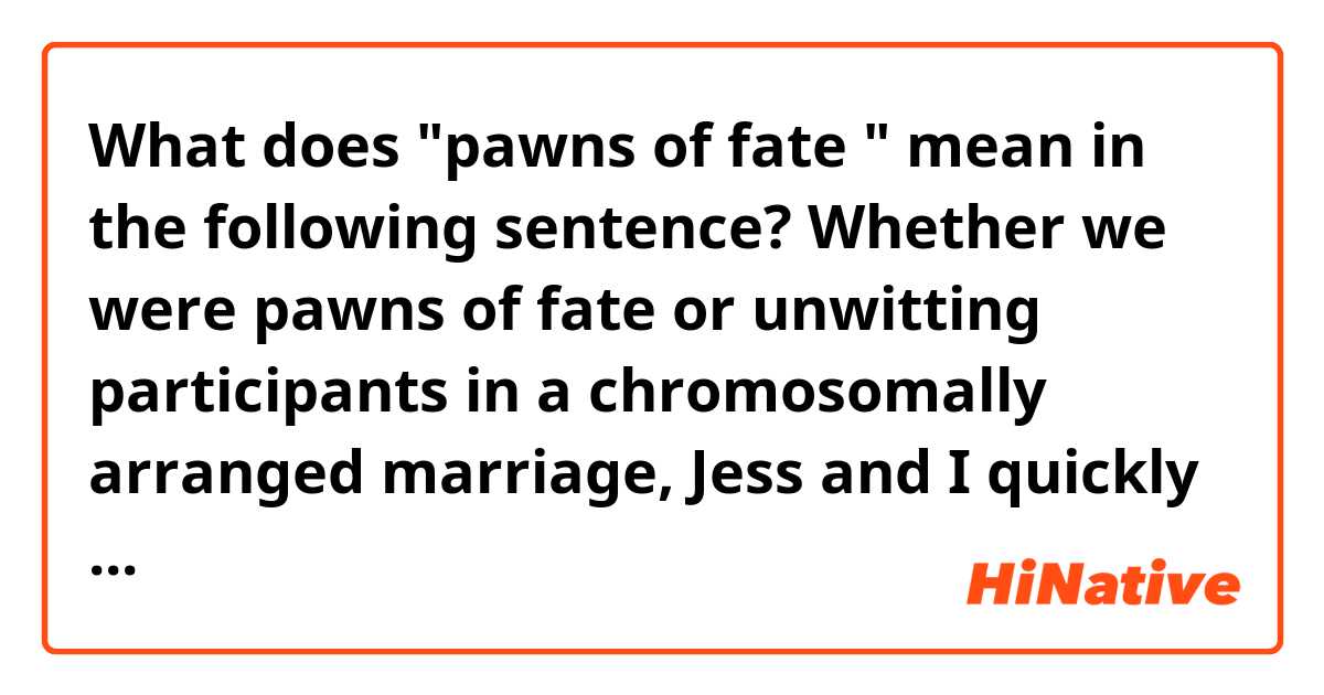 What does "pawns of fate " mean in the following sentence?

Whether we were pawns of fate or unwitting participants in a chromosomally arranged marriage, Jess and I quickly bonded.