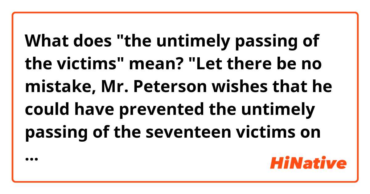 What does "the untimely passing of the victims" mean?


"Let there be no mistake, Mr. Peterson wishes that he could have prevented the untimely passing of the seventeen victims on that day, and his heart goes out to the families of the victims in their time of need," DiRuzzo said.