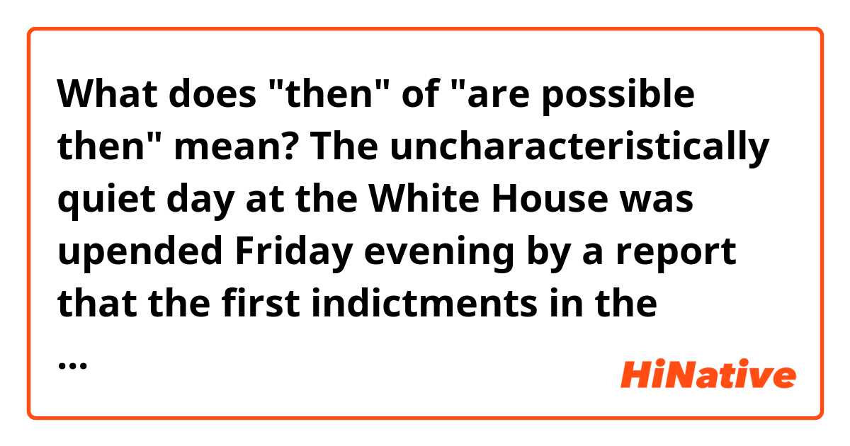 What does "then" of "are possible then" mean?


The uncharacteristically quiet day at the White House was upended Friday evening by a report that the first indictments in the Justice Department’s Russia probe are imminent.

A Washington, D.C., federal grand jury has approved a set of initial charges stemming from the Robert S. Mueller III-led investigation into Russia’s meddling into the 2016 U.S. presidential election. CNN was the first to report that the former FBI director turned special counsel could take the first individuals into custody as soon as Monday.

While all indications are that President Donald Trump has yet to be interviewed by Mueller, there’s a list of his top 2016 campaign aides, current and former White House aides and longtime confidants who could be rounded up by Mueller’s team early next week.

Here are five indictments and related outcomes that are possible then: