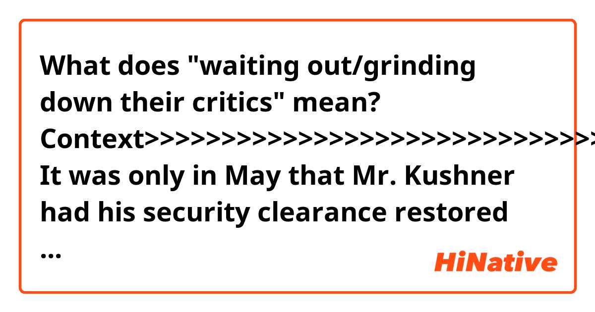 What does "waiting out/grinding down their critics" mean?


Context>>>>>>>>>>>>>>>>>>>>>>>>>>>>>>>>>
It was only in May that Mr. Kushner had his security clearance restored after months of questions about whether he was in peril in the investigation by the special counsel, Robert S. Mueller III, into the Trump campaign’s ties to Russia. Mr. Mueller’s investigators have not publicly cleared Mr. Kushner, and Mr. Kushner’s advisers issued misleading statements that indicated his clearance had been fully restored, when in fact he was still awaiting that status.

But he and his wife are still ramping up their profiles, ready again for a more public stage to pursue their projects after waiting out — and in some cases grinding down — their critics.

“I think they felt in some ways when things escalated that they thought it was best to keep a lower profile and hone in on their specific policy areas,” said Sarah Huckabee Sanders, the White House press secretary.