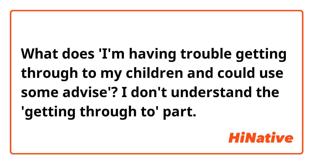 What does 'I'm having trouble getting through to my children and could use some advise'?
I don't understand the 'getting through to' part.