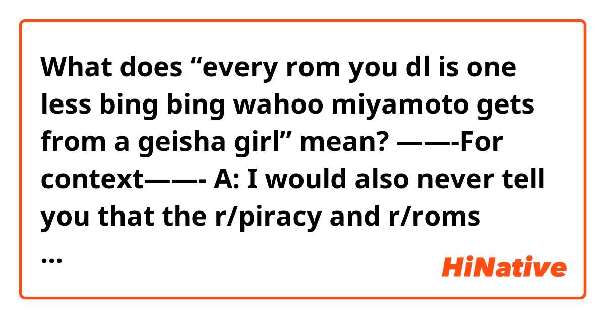 What does “every rom you dl is one less bing bing wahoo miyamoto gets from a geisha girl” mean?

——-For context——-

A: I would also never tell you that the r/piracy and r/roms subreddit are genuinely the place to go to find sources for unpaid content

B: I was confused for a hot min thinking you weren't joking

A: it's simple, I would never tell you that because it is illegal and against TOS
no matter how organized, decent the community is or quick to act they are
~~also no, I don't like reddit~~

B: Yes I would definitely report if I saw such abhorrent behaviour!!!!!1!!! I would never be able to see such theft
Now excuse me the Fitgirl repack just finished extracting

A: every rom you dl is one less bing bing wahoo miyamoto gets from a geisha girl


