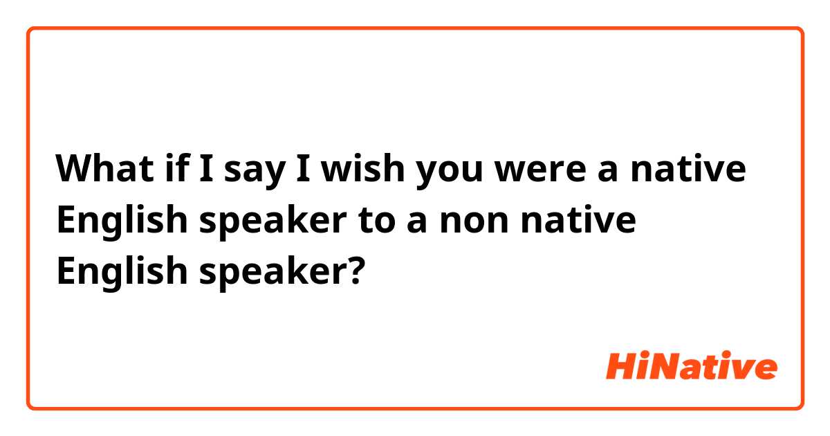 What if I say I wish you were a native English speaker to a non native English speaker?