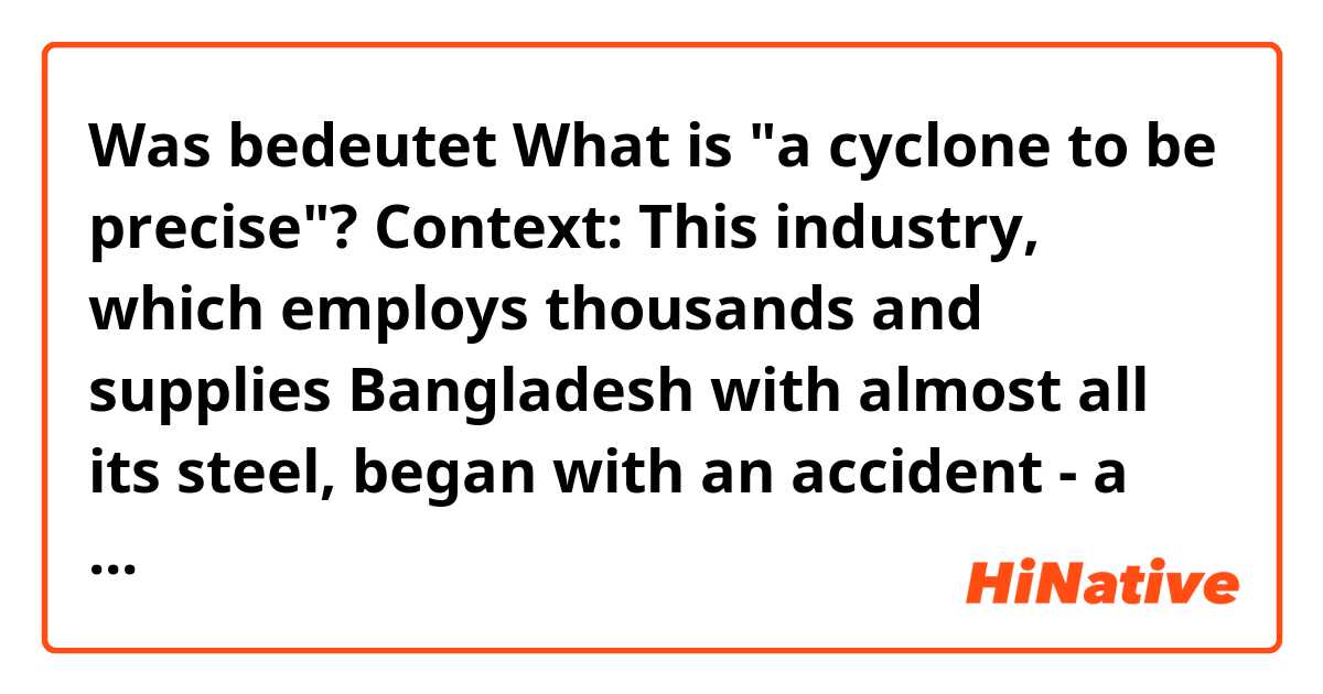 Was bedeutet What is "a cyclone to be precise"? Context: This industry, which employs thousands and supplies Bangladesh with almost all its steel, began with an accident - a cyclone to be precise. ?