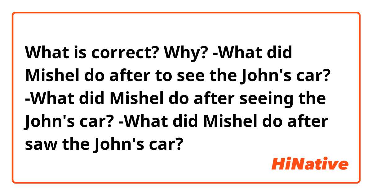 What is correct? Why? 
-What did Mishel do after to see the John's car? 
-What did Mishel do after seeing the John's car? 
-What did Mishel do after saw the John's car? 