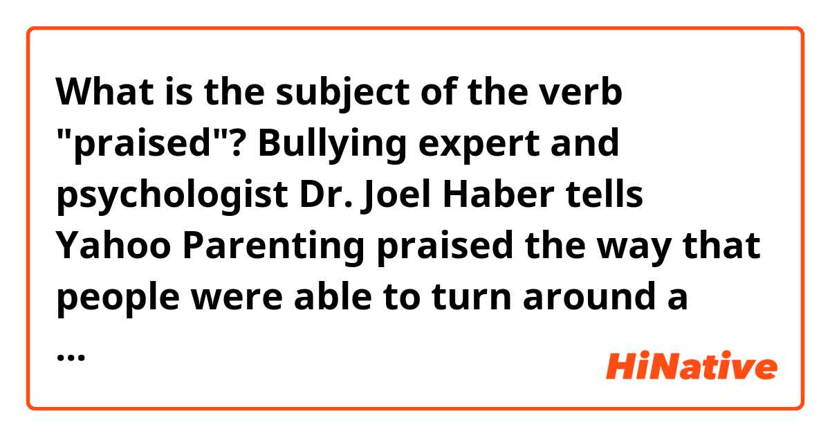 What is the subject of the verb "praised"?

Bullying expert and psychologist Dr. Joel Haber tells Yahoo Parenting praised the way that people were able to turn around a cyberbullying incident that could have easily gone another way. 